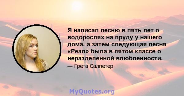 Я написал песню в пять лет о водорослях на пруду у нашего дома, а затем следующая песня «Реал» была в пятом классе о неразделенной влюбленности.