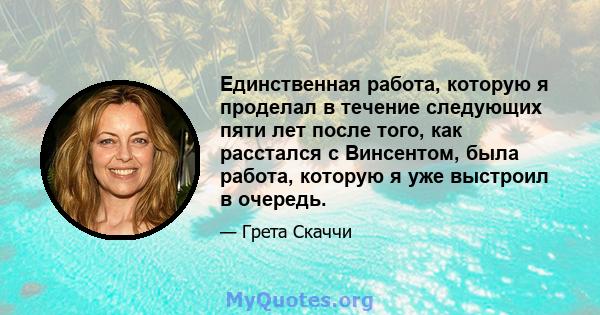 Единственная работа, которую я проделал в течение следующих пяти лет после того, как расстался с Винсентом, была работа, которую я уже выстроил в очередь.