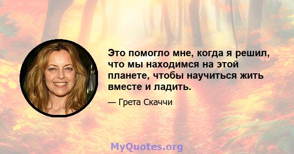 Это помогло мне, когда я решил, что мы находимся на этой планете, чтобы научиться жить вместе и ладить.