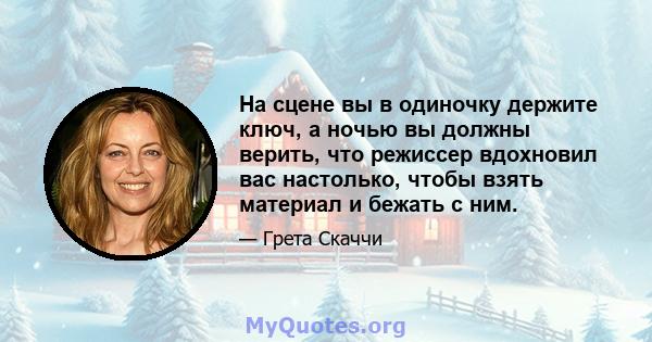 На сцене вы в одиночку держите ключ, а ночью вы должны верить, что режиссер вдохновил вас настолько, чтобы взять материал и бежать с ним.