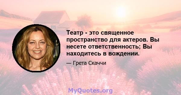 Театр - это священное пространство для актеров. Вы несете ответственность; Вы находитесь в вождении.