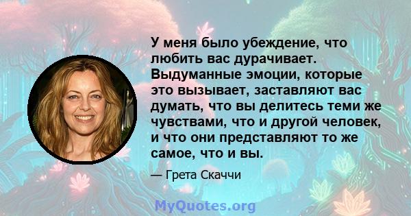 У меня было убеждение, что любить вас дурачивает. Выдуманные эмоции, которые это вызывает, заставляют вас думать, что вы делитесь теми же чувствами, что и другой человек, и что они представляют то же самое, что и вы.