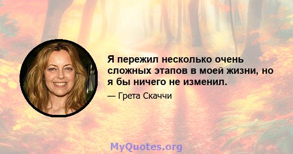 Я пережил несколько очень сложных этапов в моей жизни, но я бы ничего не изменил.