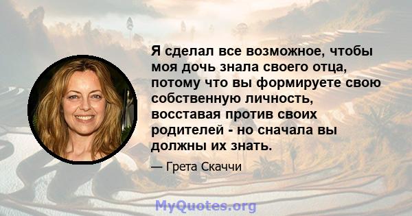 Я сделал все возможное, чтобы моя дочь знала своего отца, потому что вы формируете свою собственную личность, восставая против своих родителей - но сначала вы должны их знать.