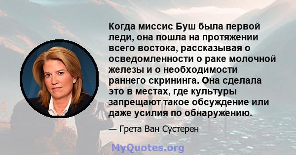 Когда миссис Буш была первой леди, она пошла на протяжении всего востока, рассказывая о осведомленности о раке молочной железы и о необходимости раннего скрининга. Она сделала это в местах, где культуры запрещают такое