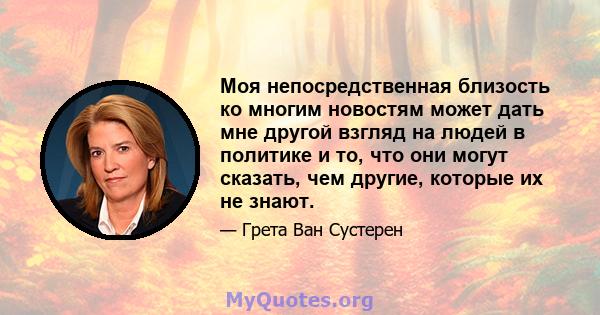 Моя непосредственная близость ко многим новостям может дать мне другой взгляд на людей в политике и то, что они могут сказать, чем другие, которые их не знают.