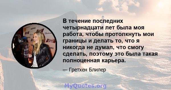 В течение последних четырнадцати лет была моя работа, чтобы протолкнуть мои границы и делать то, что я никогда не думал, что смогу сделать, поэтому это была такая полноценная карьера.