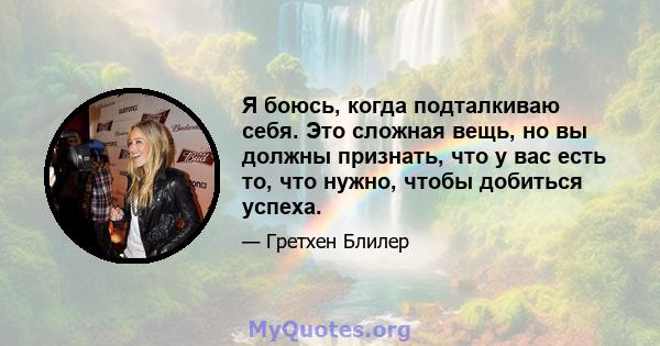 Я боюсь, когда подталкиваю себя. Это сложная вещь, но вы должны признать, что у вас есть то, что нужно, чтобы добиться успеха.