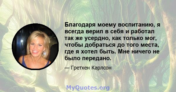 Благодаря моему воспитанию, я всегда верил в себя и работал так же усердно, как только мог, чтобы добраться до того места, где я хотел быть. Мне ничего не было передано.