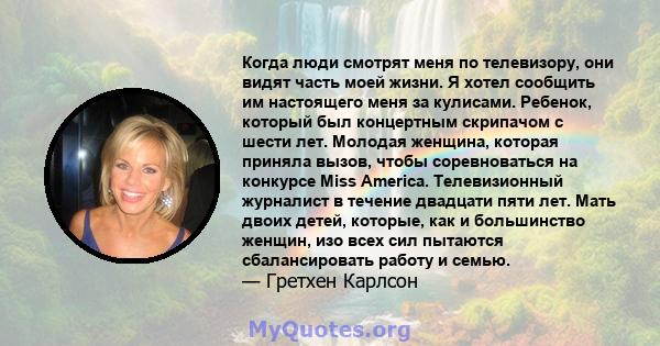 Когда люди смотрят меня по телевизору, они видят часть моей жизни. Я хотел сообщить им настоящего меня за кулисами. Ребенок, который был концертным скрипачом с шести лет. Молодая женщина, которая приняла вызов, чтобы