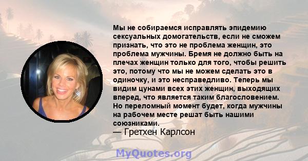 Мы не собираемся исправлять эпидемию сексуальных домогательств, если не сможем признать, что это не проблема женщин, это проблема мужчины. Бремя не должно быть на плечах женщин только для того, чтобы решить это, потому