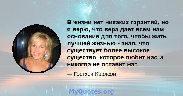 В жизни нет никаких гарантий, но я верю, что вера дает всем нам основание для того, чтобы жить лучшей жизнью - зная, что существует более высокое существо, которое любит нас и никогда не оставит нас.