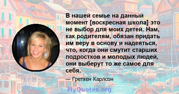 В нашей семье на данный момент [воскресная школа] это не выбор для моих детей. Нам, как родителям, обязан придать им веру в основу и надеяться, что, когда они смутит старших подростков и молодых людей, они выберут то же 