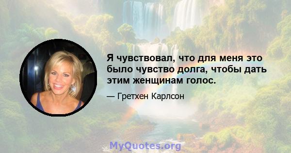 Я чувствовал, что для меня это было чувство долга, чтобы дать этим женщинам голос.