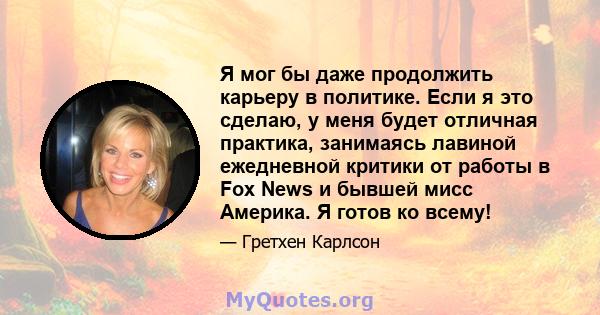 Я мог бы даже продолжить карьеру в политике. Если я это сделаю, у меня будет отличная практика, занимаясь лавиной ежедневной критики от работы в Fox News и бывшей мисс Америка. Я готов ко всему!