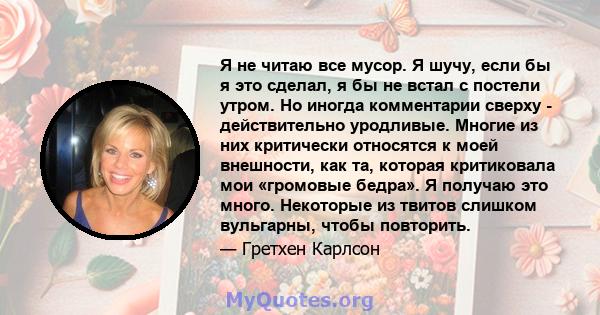 Я не читаю все мусор. Я шучу, если бы я это сделал, я бы не встал с постели утром. Но иногда комментарии сверху - действительно уродливые. Многие из них критически относятся к моей внешности, как та, которая критиковала 