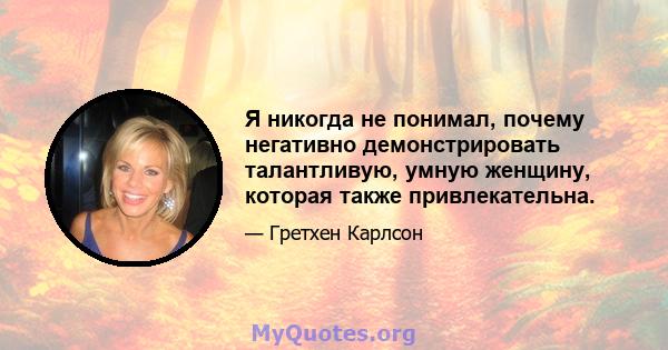 Я никогда не понимал, почему негативно демонстрировать талантливую, умную женщину, которая также привлекательна.