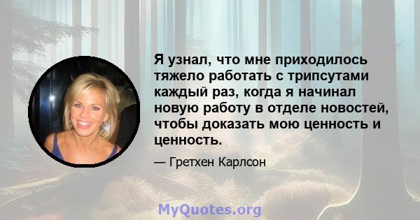 Я узнал, что мне приходилось тяжело работать с трипсутами каждый раз, когда я начинал новую работу в отделе новостей, чтобы доказать мою ценность и ценность.