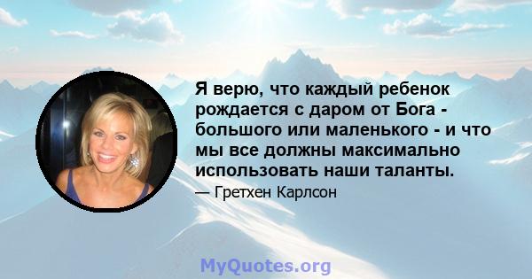 Я верю, что каждый ребенок рождается с даром от Бога - большого или маленького - и что мы все должны максимально использовать наши таланты.