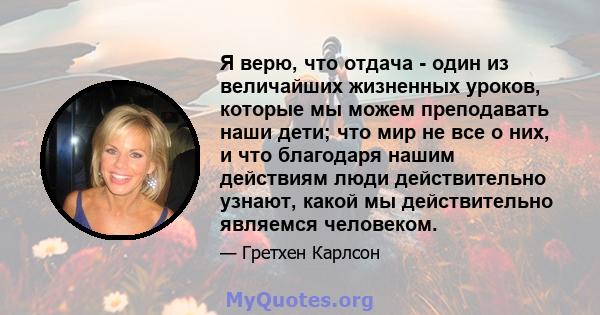 Я верю, что отдача - один из величайших жизненных уроков, которые мы можем преподавать наши дети; что мир не все о них, и что благодаря нашим действиям люди действительно узнают, какой мы действительно являемся