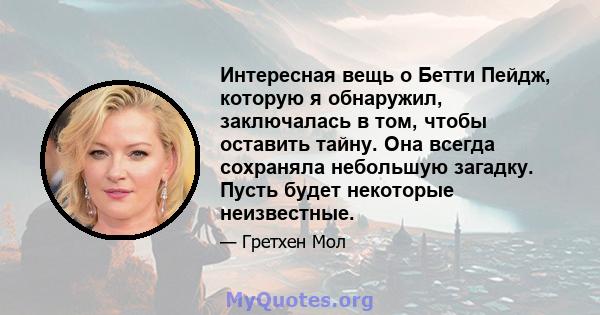 Интересная вещь о Бетти Пейдж, которую я обнаружил, заключалась в том, чтобы оставить тайну. Она всегда сохраняла небольшую загадку. Пусть будет некоторые неизвестные.