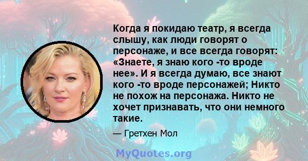 Когда я покидаю театр, я всегда слышу, как люди говорят о персонаже, и все всегда говорят: «Знаете, я знаю кого -то вроде нее». И я всегда думаю, все знают кого -то вроде персонажей; Никто не похож на персонажа. Никто