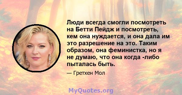 Люди всегда смогли посмотреть на Бетти Пейдж и посмотреть, кем она нуждается, и она дала им это разрешение на это. Таким образом, она феминистка, но я не думаю, что она когда -либо пыталась быть.