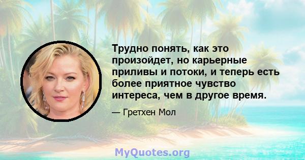 Трудно понять, как это произойдет, но карьерные приливы и потоки, и теперь есть более приятное чувство интереса, чем в другое время.