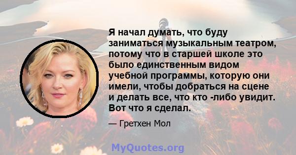 Я начал думать, что буду заниматься музыкальным театром, потому что в старшей школе это было единственным видом учебной программы, которую они имели, чтобы добраться на сцене и делать все, что кто -либо увидит. Вот что