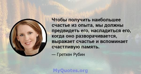 Чтобы получить наибольшее счастье из опыта, мы должны предвидеть его, насладиться его, когда оно разворачивается, выражает счастье и вспоминает счастливую память.