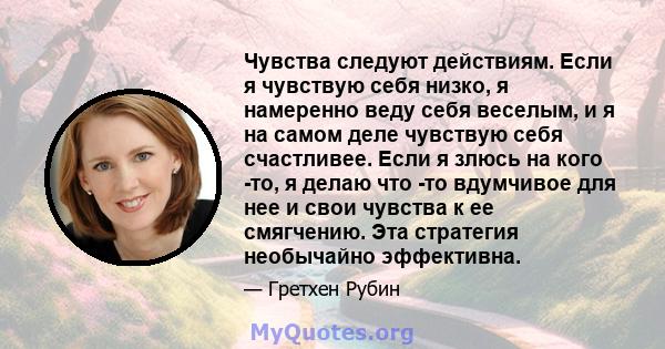 Чувства следуют действиям. Если я чувствую себя низко, я намеренно веду себя веселым, и я на самом деле чувствую себя счастливее. Если я злюсь на кого -то, я делаю что -то вдумчивое для нее и свои чувства к ее