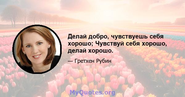 Делай добро, чувствуешь себя хорошо; Чувствуй себя хорошо, делай хорошо.