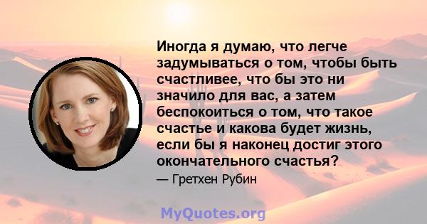 Иногда я думаю, что легче задумываться о том, чтобы быть счастливее, что бы это ни значило для вас, а затем беспокоиться о том, что такое счастье и какова будет жизнь, если бы я наконец достиг этого окончательного