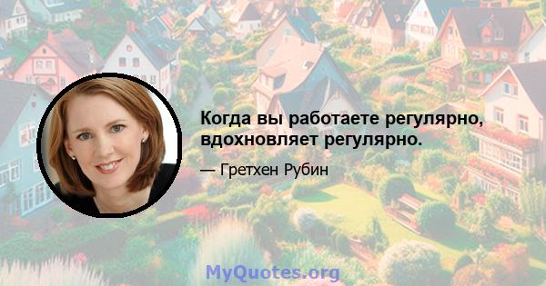 Когда вы работаете регулярно, вдохновляет регулярно.