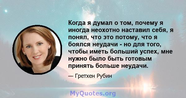 Когда я думал о том, почему я иногда неохотно наставил себя, я понял, что это потому, что я боялся неудачи - но для того, чтобы иметь больший успех, мне нужно было быть готовым принять больше неудачи.