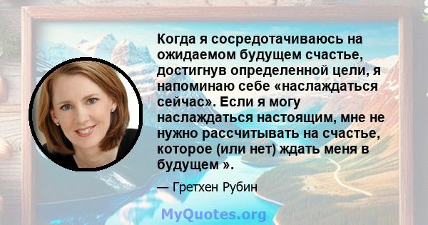 Когда я сосредотачиваюсь на ожидаемом будущем счастье, достигнув определенной цели, я напоминаю себе «наслаждаться сейчас». Если я могу наслаждаться настоящим, мне не нужно рассчитывать на счастье, которое (или нет)