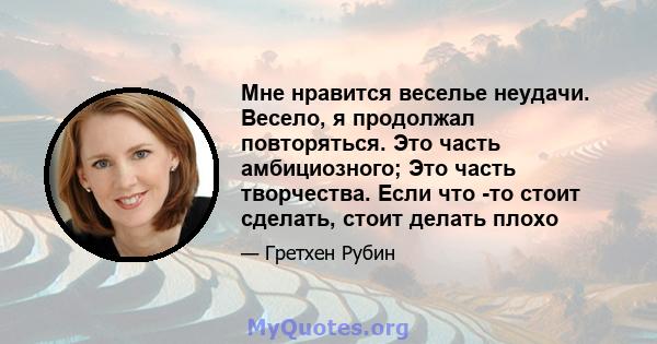 Мне нравится веселье неудачи. Весело, я продолжал повторяться. Это часть амбициозного; Это часть творчества. Если что -то стоит сделать, стоит делать плохо