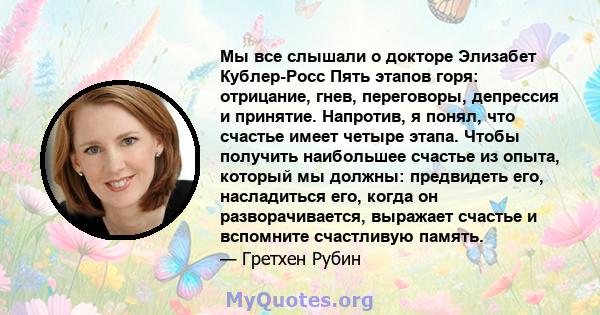 Мы все слышали о докторе Элизабет Кублер-Росс Пять этапов горя: отрицание, гнев, переговоры, депрессия и принятие. Напротив, я понял, что счастье имеет четыре этапа. Чтобы получить наибольшее счастье из опыта, который