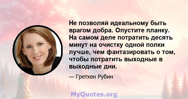 Не позволяй идеальному быть врагом добра. Опустите планку. На самом деле потратить десять минут на очистку одной полки лучше, чем фантазировать о том, чтобы потратить выходные в выходные дни.