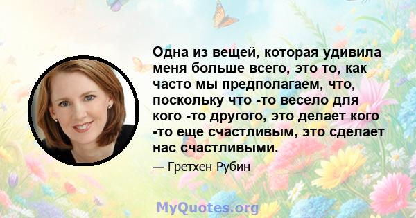 Одна из вещей, которая удивила меня больше всего, это то, как часто мы предполагаем, что, поскольку что -то весело для кого -то другого, это делает кого -то еще счастливым, это сделает нас счастливыми.