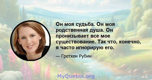 Он моя судьба. Он моя родственная душа. Он пронизывает все мое существование. Так что, конечно, я часто игнорирую его.