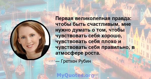 Первая великолепная правда: чтобы быть счастливым, мне нужно думать о том, чтобы чувствовать себя хорошо, чувствовать себя плохо и чувствовать себя правильно, в атмосфере роста.