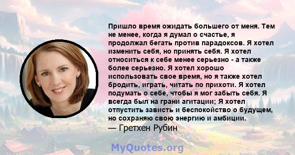 Пришло время ожидать большего от меня. Тем не менее, когда я думал о счастье, я продолжал бегать против парадоксов. Я хотел изменить себя, но принять себя. Я хотел относиться к себе менее серьезно - а также более