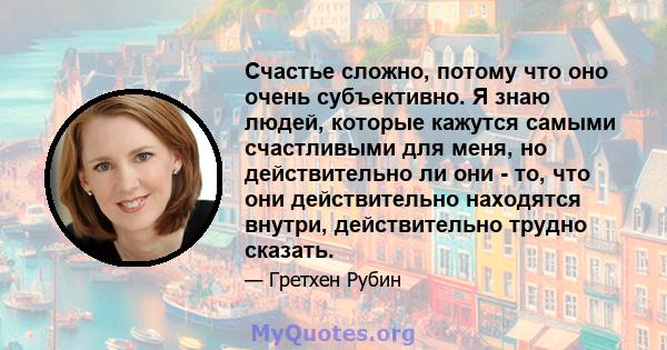 Счастье сложно, потому что оно очень субъективно. Я знаю людей, которые кажутся самыми счастливыми для меня, но действительно ли они - то, что они действительно находятся внутри, действительно трудно сказать.