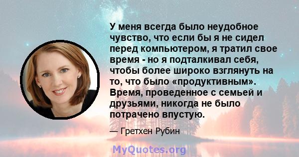 У меня всегда было неудобное чувство, что если бы я не сидел перед компьютером, я тратил свое время - но я подталкивал себя, чтобы более широко взглянуть на то, что было «продуктивным». Время, проведенное с семьей и