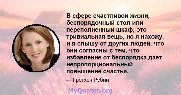 В сфере счастливой жизни, беспорядочный стол или переполненный шкаф, это тривиальная вещь, но я нахожу, и я слышу от других людей, что они согласны с тем, что избавление от беспорядка дает непропорциональный повышение