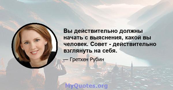 Вы действительно должны начать с выяснения, какой вы человек. Совет - действительно взглянуть на себя.