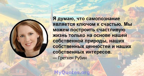 Я думаю, что самопознание является ключом к счастью. Мы можем построить счастливую жизнь только на основе нашей собственной природы, наших собственных ценностей и наших собственных интересов.