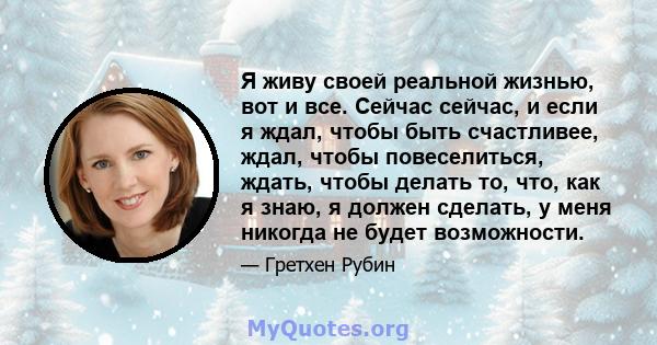 Я живу своей реальной жизнью, вот и все. Сейчас сейчас, и если я ждал, чтобы быть счастливее, ждал, чтобы повеселиться, ждать, чтобы делать то, что, как я знаю, я должен сделать, у меня никогда не будет возможности.