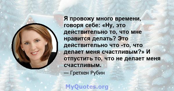 Я провожу много времени, говоря себе: «Ну, это действительно то, что мне нравится делать? Это действительно что -то, что делает меня счастливым?» И отпустить то, что не делает меня счастливым.